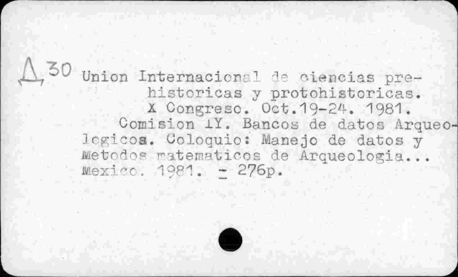 ﻿ДЛ°
Union Internacional 'le ciencias préhistoriens y protohistoricas. à Congreso. Oct.19-24. 1981.
Comision 1Y. Bancos de dates Arqueo logicoa. Coloquio: Manejo de datos y Metodop ratematicos de Arqueologia... Mexico. 1981. z 276p.